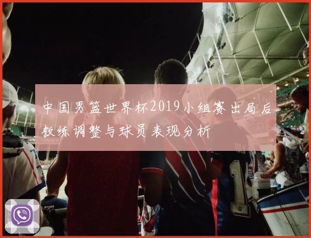 中国男篮世界杯2019小组赛出局后教练调整与球员表现分析