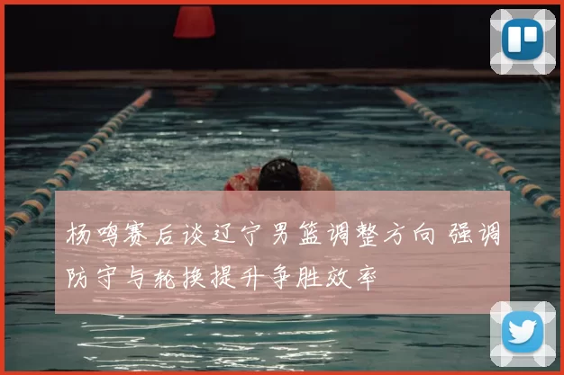 杨鸣赛后谈辽宁男篮调整方向 强调防守与轮换提升争胜效率
