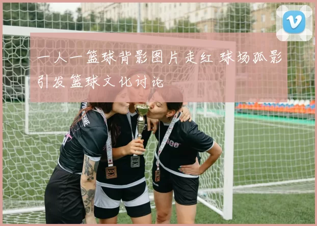 一人一篮球背影图片走红 球场孤影引发篮球文化讨论