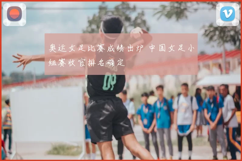 奥运女足比赛成绩出炉 中国女足小组赛收官排名确定
