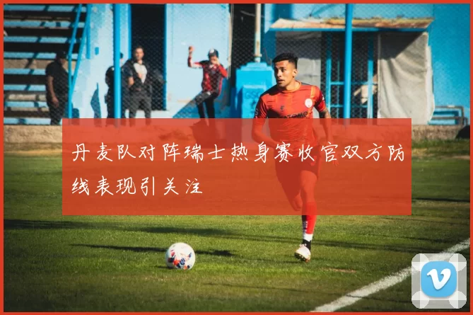 丹麦队对阵瑞士热身赛收官双方防线表现引关注