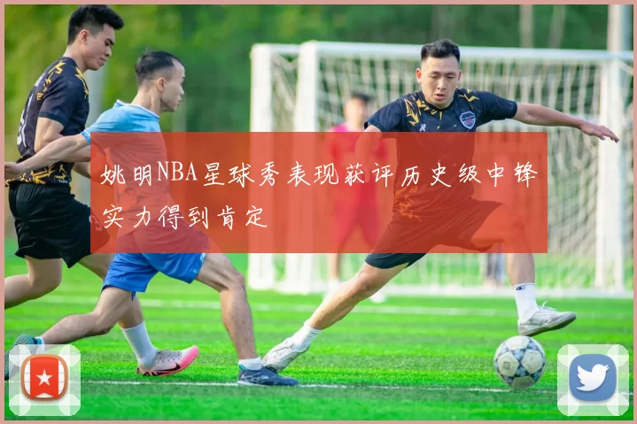 姚明NBA星球秀表现获评历史级中锋实力得到肯定