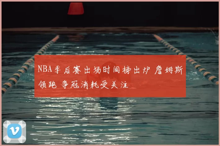 NBA季后赛出场时间榜出炉 詹姆斯领跑 争冠消耗受关注