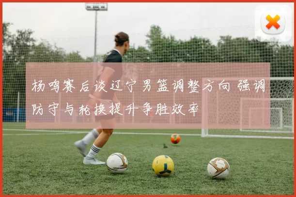杨鸣赛后谈辽宁男篮调整方向 强调防守与轮换提升争胜效率