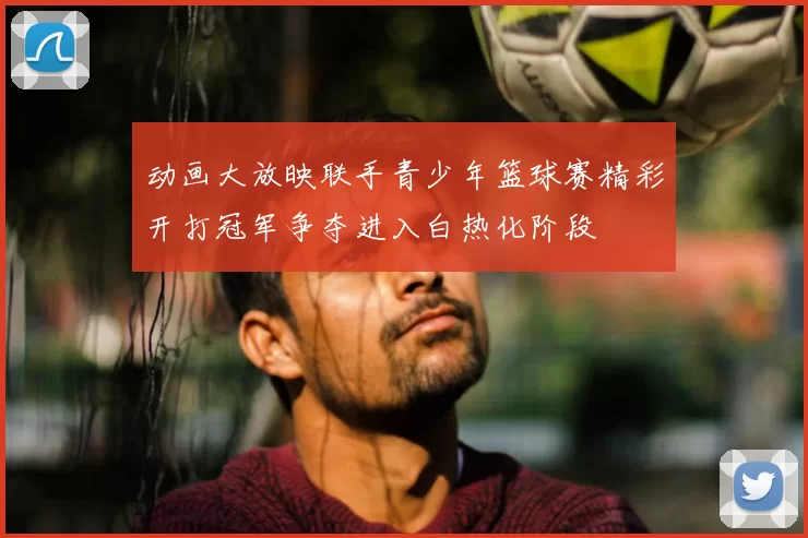动画大放映联手青少年篮球赛精彩开打冠军争夺进入白热化阶段