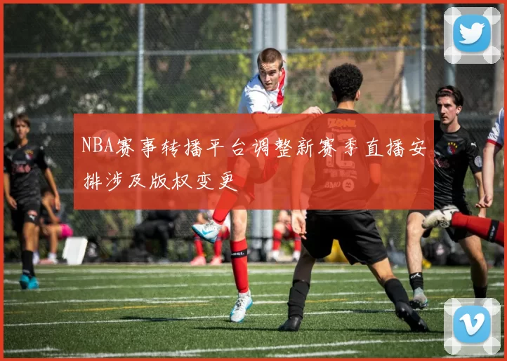 NBA赛事转播平台调整新赛季直播安排涉及版权变更