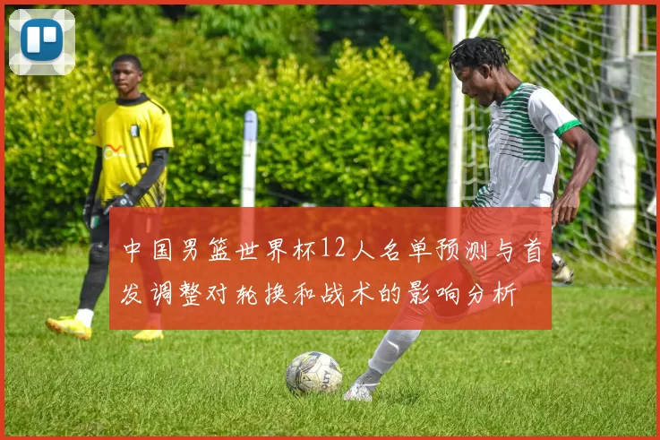 中国男篮世界杯12人名单预测与首发调整对轮换和战术的影响分析