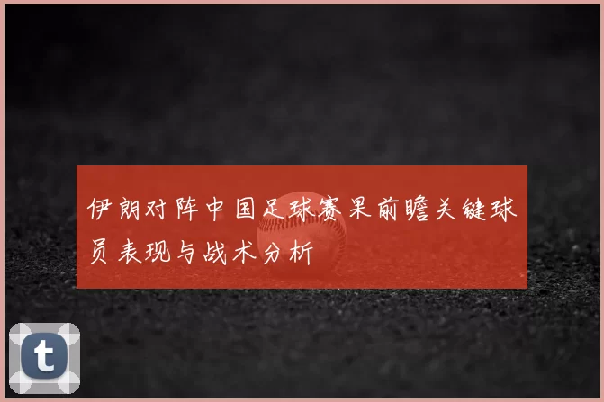 伊朗对阵中国足球赛果前瞻关键球员表现与战术分析