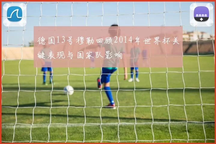 德国13号穆勒回顾2014年世界杯关键表现与国家队影响