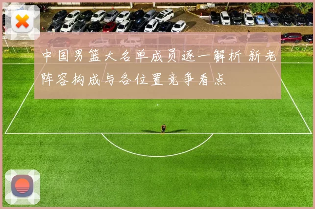 中国男篮大名单成员逐一解析 新老阵容构成与各位置竞争看点