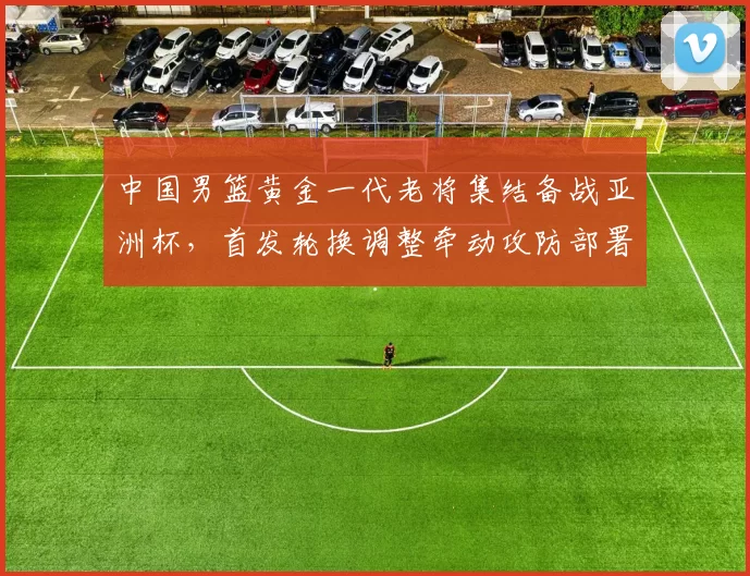 中国男篮黄金一代老将集结备战亚洲杯，首发轮换调整牵动攻防部署