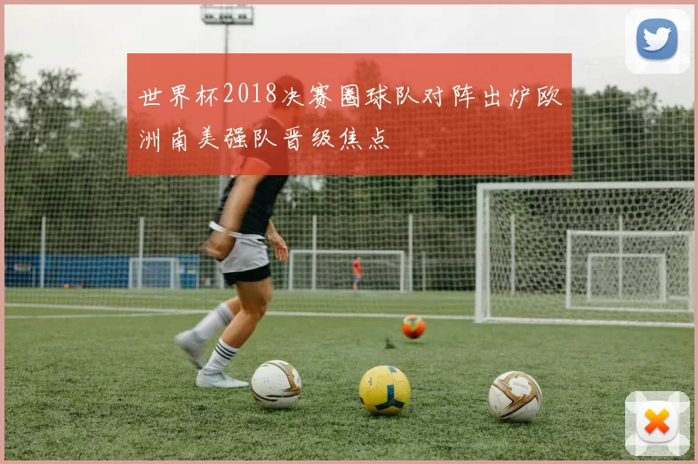 世界杯2018决赛圈球队对阵出炉欧洲南美强队晋级焦点