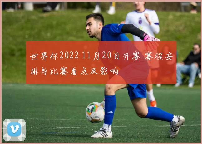 世界杯2022 11月20日开赛 赛程安排与比赛看点及影响