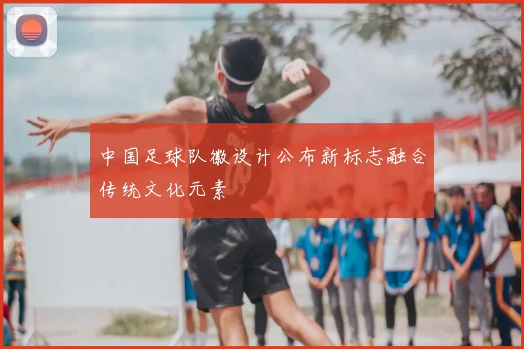 中国足球队徽设计公布新标志融合传统文化元素