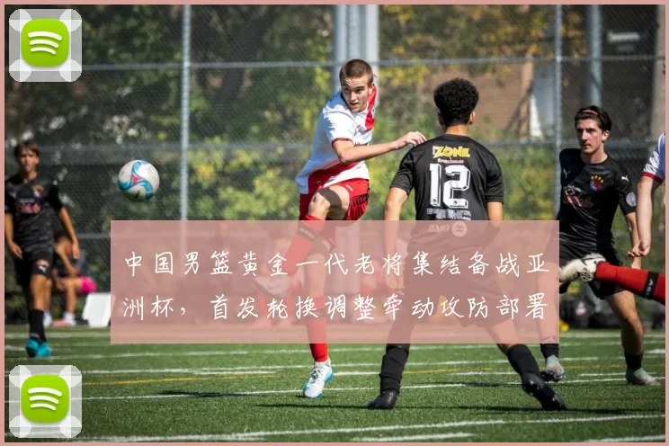 中国男篮黄金一代老将集结备战亚洲杯，首发轮换调整牵动攻防部署