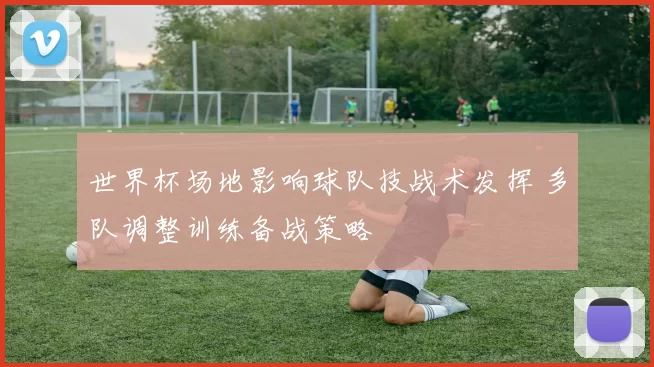 世界杯场地影响球队技战术发挥 多队调整训练备战策略
