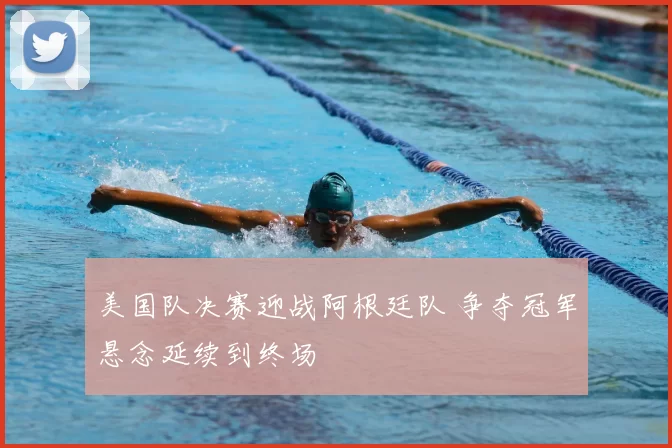 美国队决赛迎战阿根廷队 争夺冠军悬念延续到终场