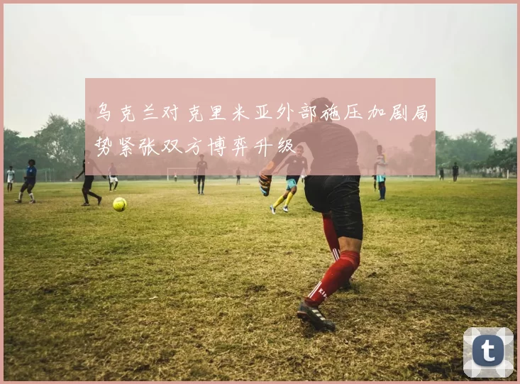 乌克兰对克里米亚外部施压加剧局势紧张双方博弈升级