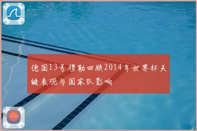 德国13号穆勒回顾2014年世界杯关键表现与国家队影响