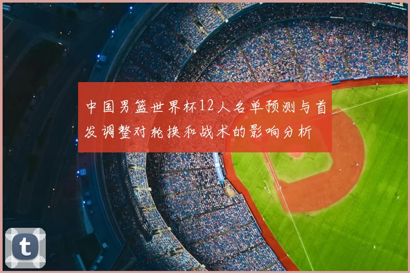 中国男篮世界杯12人名单预测与首发调整对轮换和战术的影响分析